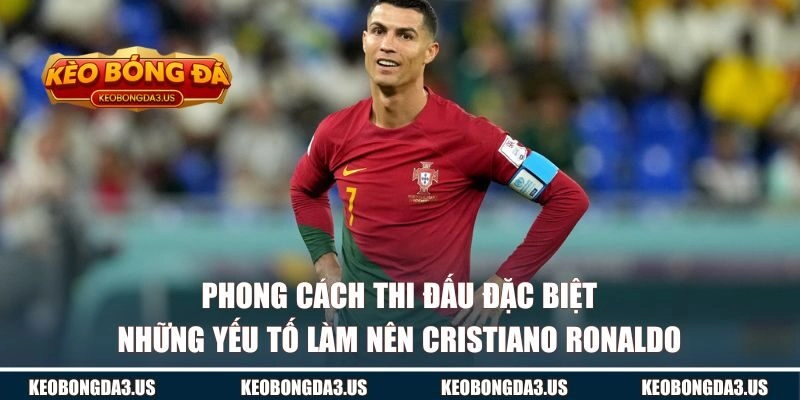 Phong cách thi đấu đặc biệt và những yếu tố làm nên Cristiano Ronaldo